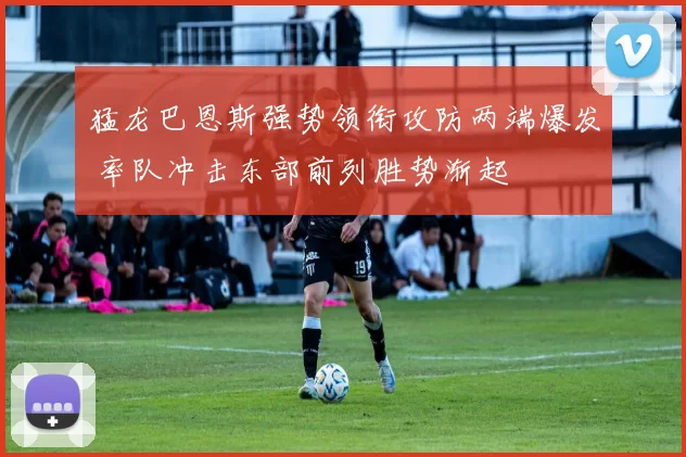 猛龙巴恩斯强势领衔攻防两端爆发 率队冲击东部前列胜势渐起