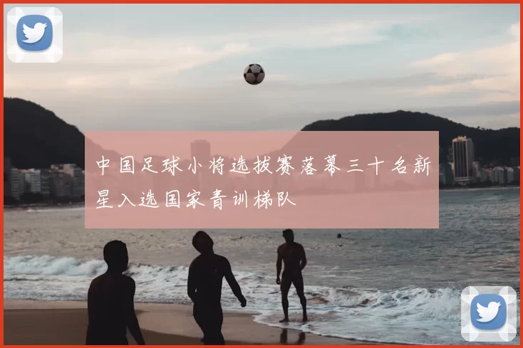 中国足球小将选拔赛落幕三十名新星入选国家青训梯队