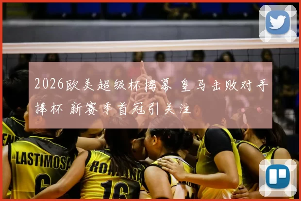 2026欧美超级杯揭幕 皇马击败对手捧杯 新赛季首冠引关注