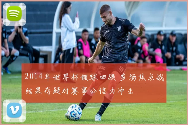 2014年世界杯假球回顾 多场焦点战结果存疑对赛事公信力冲击