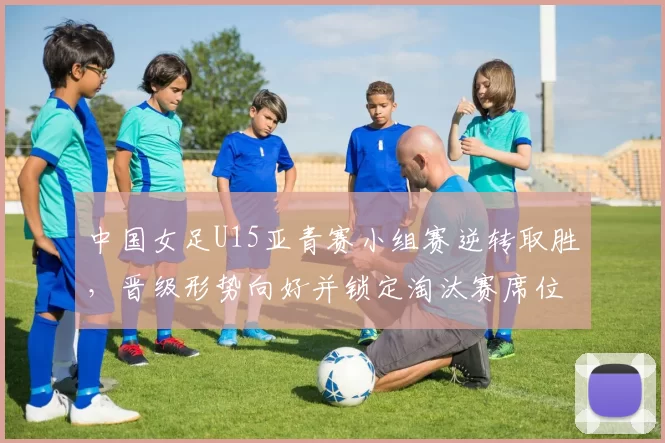中国女足U15亚青赛小组赛逆转取胜，晋级形势向好并锁定淘汰赛席位