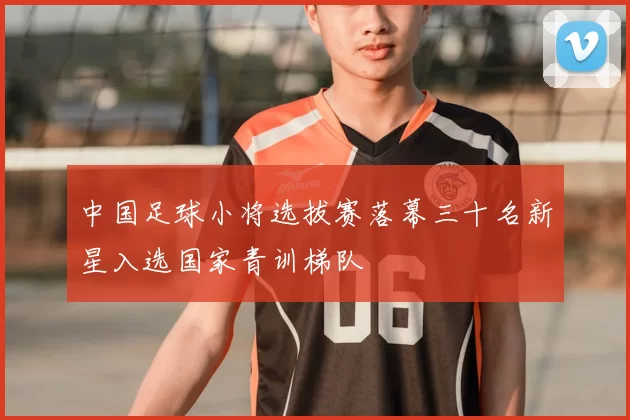 中国足球小将选拔赛落幕三十名新星入选国家青训梯队