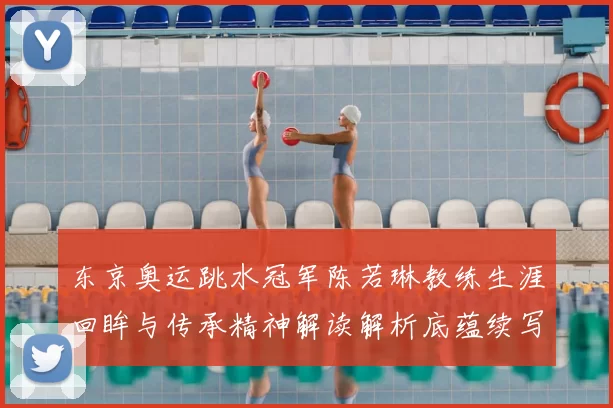 东京奥运跳水冠军陈若琳教练生涯回眸与传承精神解读解析底蕴续写