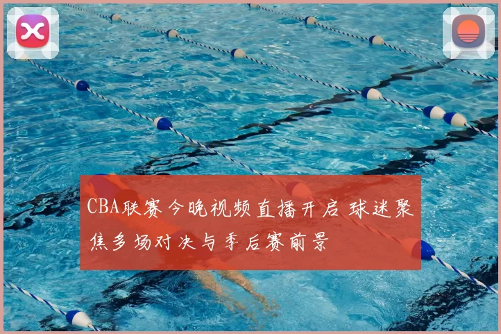 CBA联赛今晚视频直播开启 球迷聚焦多场对决与季后赛前景