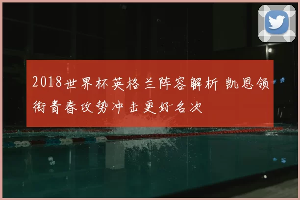 2018世界杯英格兰阵容解析 凯恩领衔青春攻势冲击更好名次