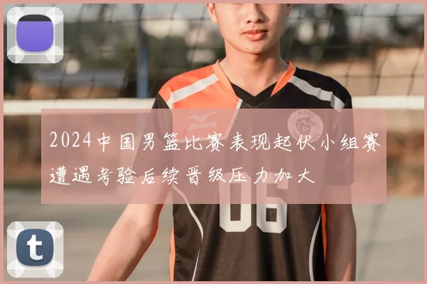 2024中国男篮比赛表现起伏小组赛遭遇考验后续晋级压力加大