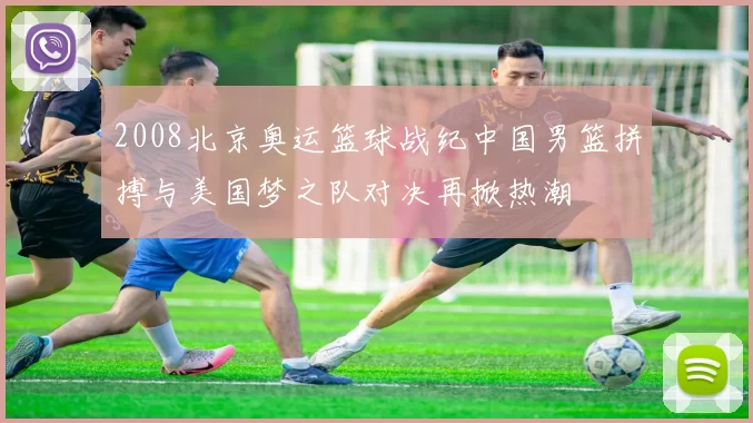 2008北京奥运篮球战纪中国男篮拼搏与美国梦之队对决再掀热潮