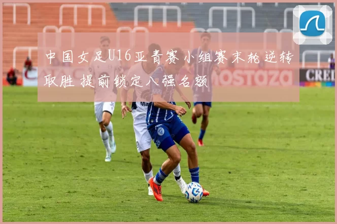 中国女足U16亚青赛小组赛末轮逆转取胜 提前锁定八强名额
