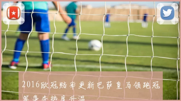 2016欧冠赔率更新巴萨皇马领跑冠军争夺热度升温