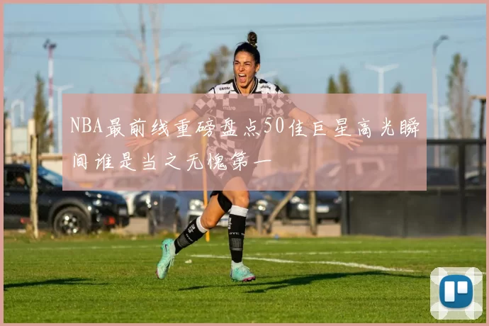 NBA最前线重磅盘点50佳巨星高光瞬间谁是当之无愧第一