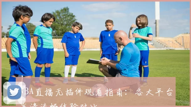 NBA直播无插件观看指南：各大平台高清流畅体验对比