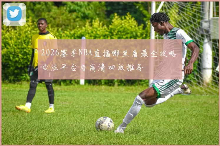 2026赛季NBA直播哪里看最全攻略 合法平台与高清回放推荐