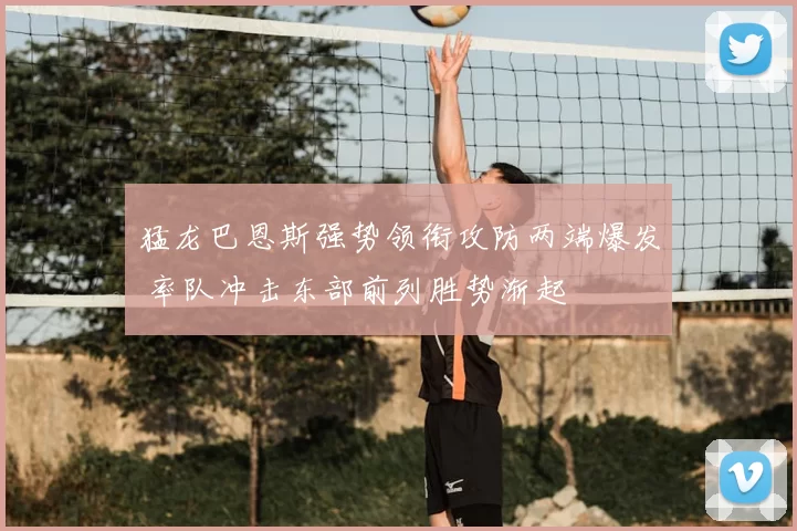 猛龙巴恩斯强势领衔攻防两端爆发 率队冲击东部前列胜势渐起