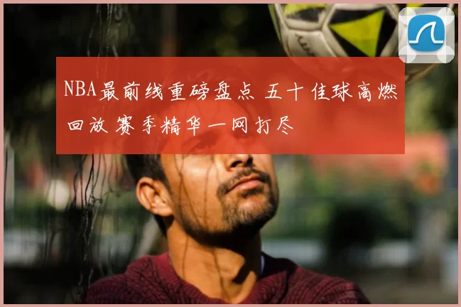 NBA最前线重磅盘点 五十佳球高燃回放 赛季精华一网打尽