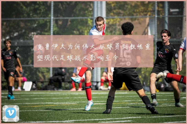 克鲁伊夫为何伟大 从球员到教练重塑现代足球战术影响至今