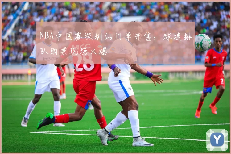 NBA中国赛深圳站门票开售，球迷排队购票现场火爆