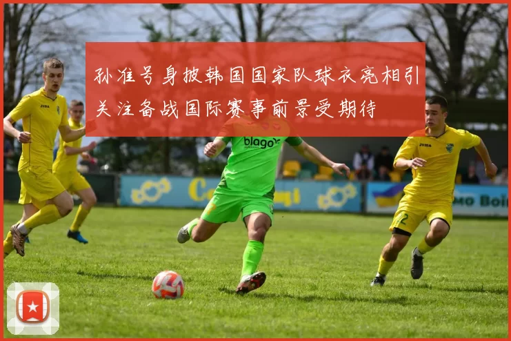 孙准号身披韩国国家队球衣亮相引关注备战国际赛事前景受期待