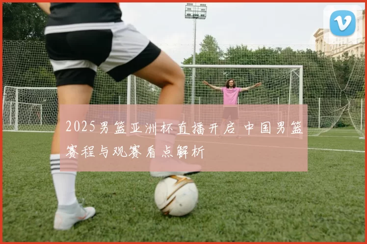 2025男篮亚洲杯直播开启 中国男篮赛程与观赛看点解析