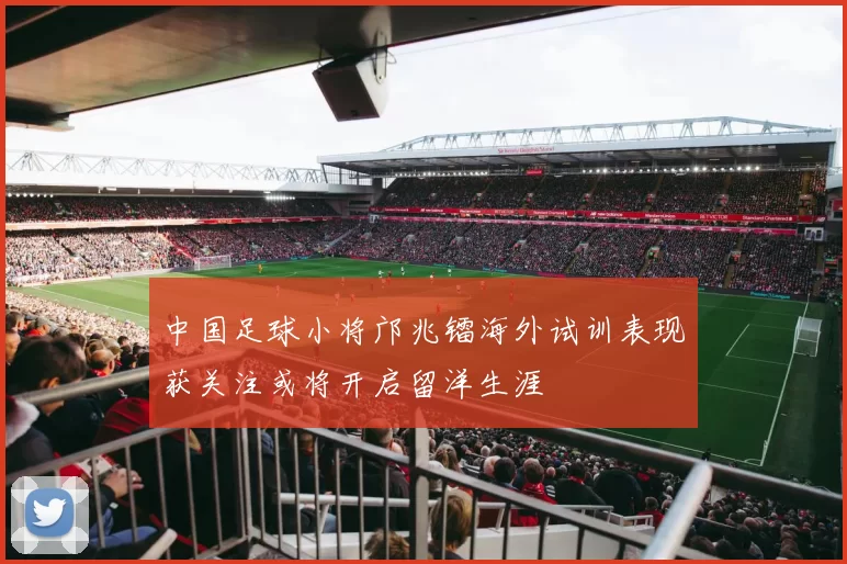 中国足球小将邝兆镭海外试训表现获关注或将开启留洋生涯