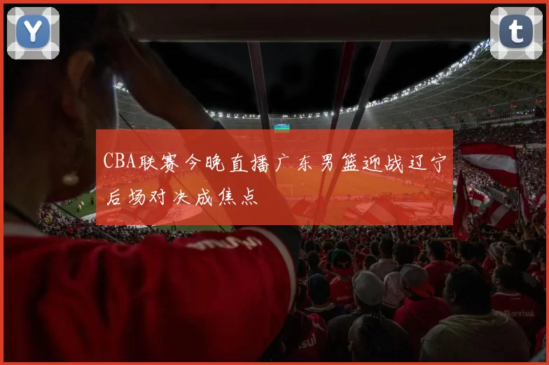 CBA联赛今晚直播广东男篮迎战辽宁后场对决成焦点