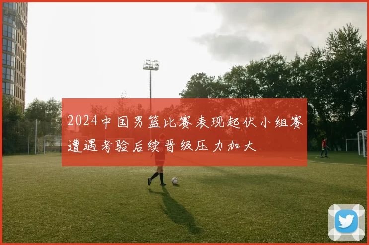 2024中国男篮比赛表现起伏小组赛遭遇考验后续晋级压力加大