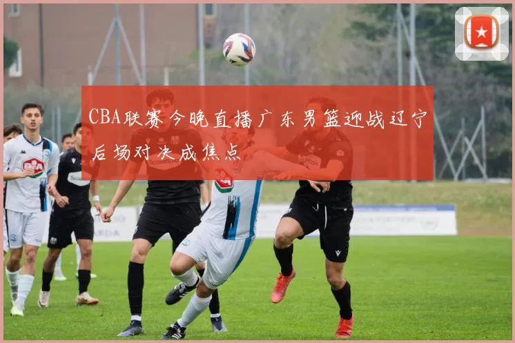 CBA联赛今晚直播广东男篮迎战辽宁后场对决成焦点