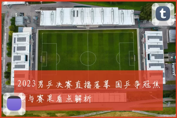 2023男乒决赛直播落幕 国乒争冠焦点与赛果看点解析