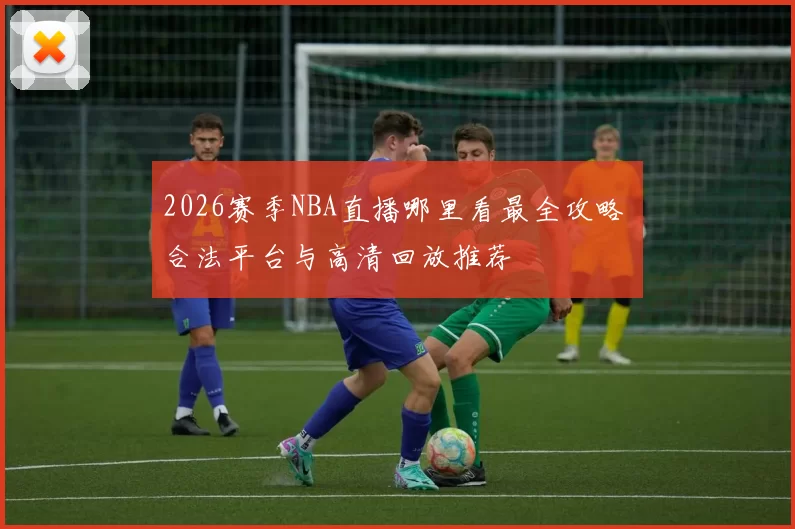 2026赛季NBA直播哪里看最全攻略 合法平台与高清回放推荐