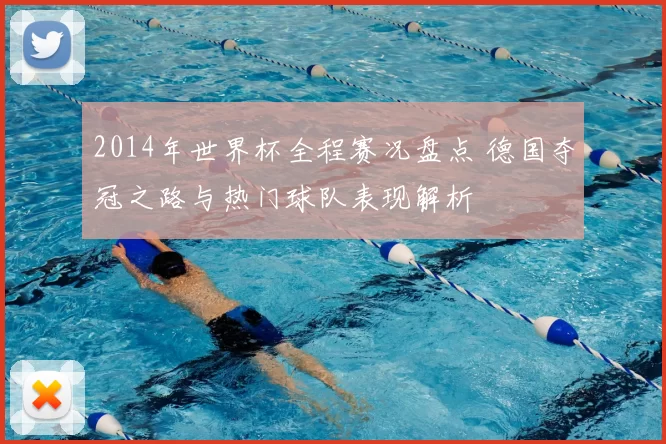2014年世界杯全程赛况盘点 德国夺冠之路与热门球队表现解析