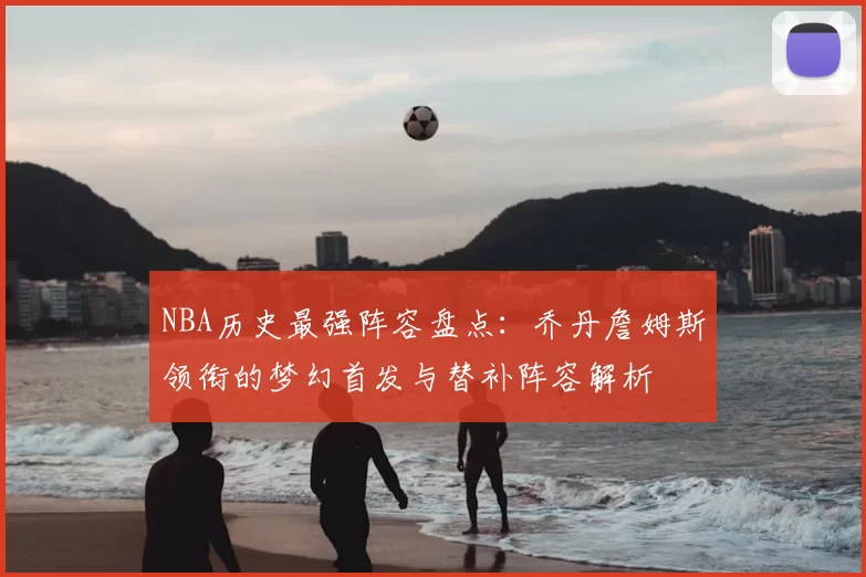 NBA历史最强阵容盘点：乔丹詹姆斯领衔的梦幻首发与替补阵容解析