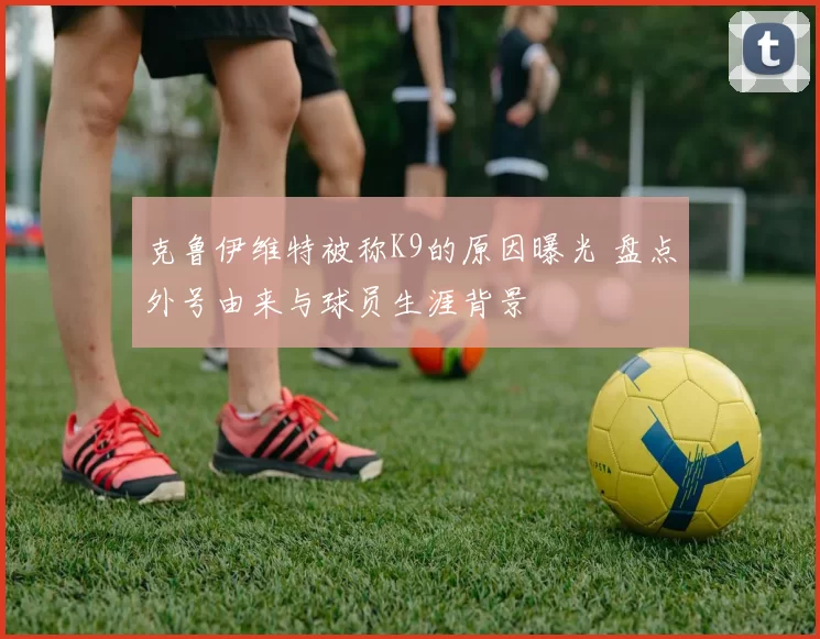 克鲁伊维特被称K9的原因曝光 盘点外号由来与球员生涯背景