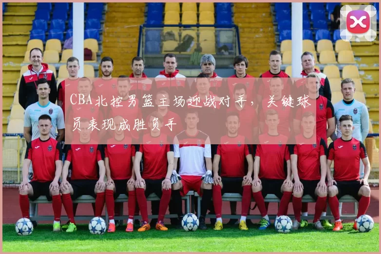 CBA北控男篮主场迎战对手，关键球员表现成胜负手