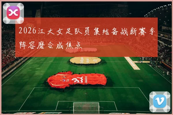 2026江大女足队员集结备战新赛季阵容磨合成焦点