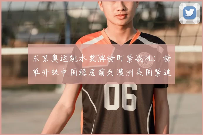 东京奥运跳水奖牌榜盯紧战况：榜单升级中国稳居前列澳洲美国紧追