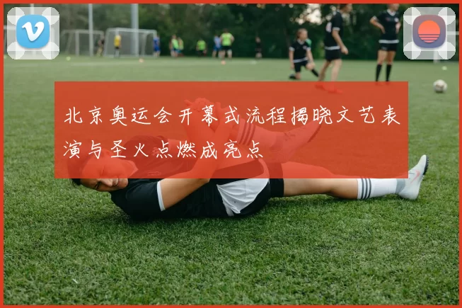 北京奥运会开幕式流程揭晓文艺表演与圣火点燃成亮点