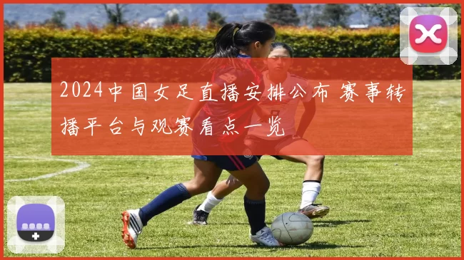 2024中国女足直播安排公布 赛事转播平台与观赛看点一览