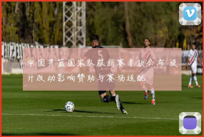 中国男篮国家队服新赛季款公布 设计改动影响赞助与赛场适配