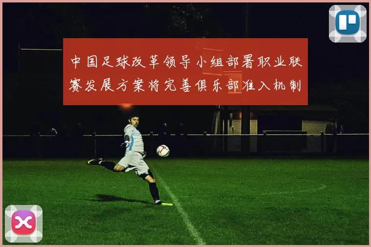中国足球改革领导小组部署职业联赛发展方案将完善俱乐部准入机制