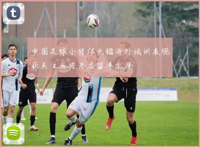 中国足球小将邝兆镭海外试训表现获关注或将开启留洋生涯