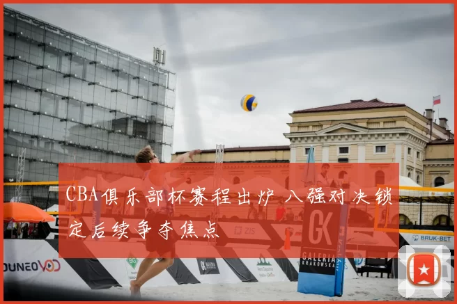 CBA俱乐部杯赛程出炉 八强对决锁定后续争夺焦点