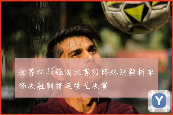 世界杯32强淘汰赛对阵规则解析单场决胜制将延续至决赛