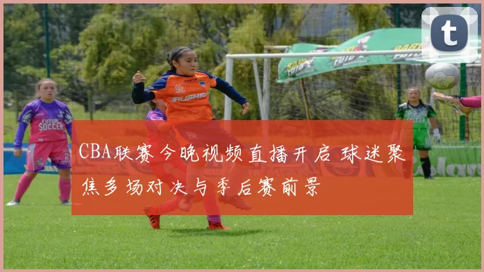 CBA联赛今晚视频直播开启 球迷聚焦多场对决与季后赛前景