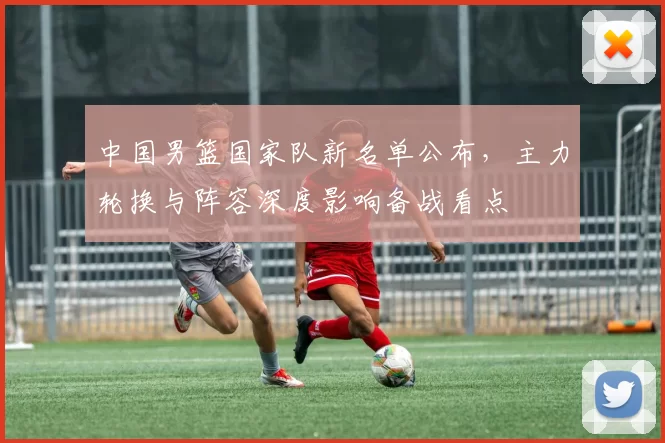 中国男篮国家队新名单公布，主力轮换与阵容深度影响备战看点