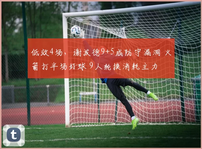 低效4场，谢泼德9+5成防守漏洞 火箭打半场好球 9人轮换消耗主力