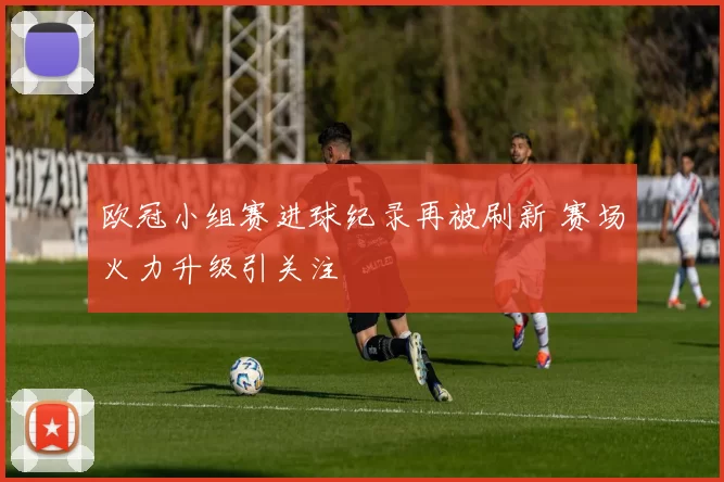 欧冠小组赛进球纪录再被刷新 赛场火力升级引关注