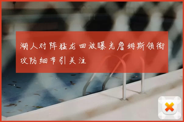 湖人对阵猛龙回放曝光詹姆斯领衔攻防细节引关注