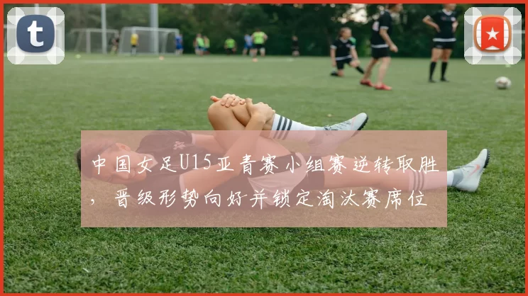 中国女足U15亚青赛小组赛逆转取胜，晋级形势向好并锁定淘汰赛席位