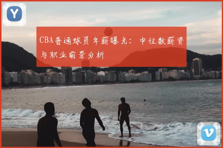 CBA普通球员年薪曝光：中位数薪资与职业前景分析