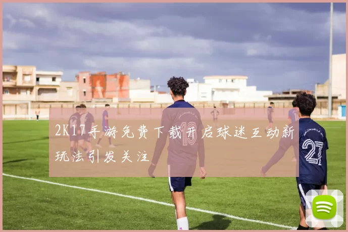 2K17手游免费下载开启球迷互动新玩法引发关注