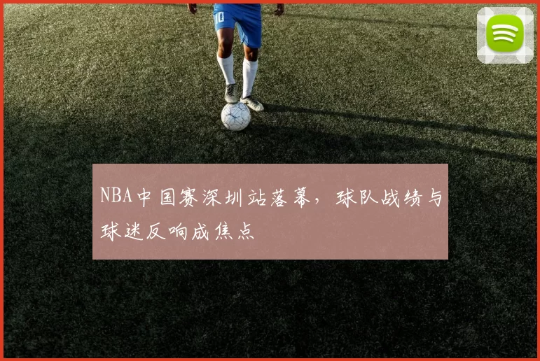 NBA中国赛深圳站落幕，球队战绩与球迷反响成焦点